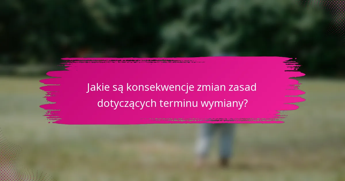 Jakie są konsekwencje zmian zasad dotyczących terminu wymiany?