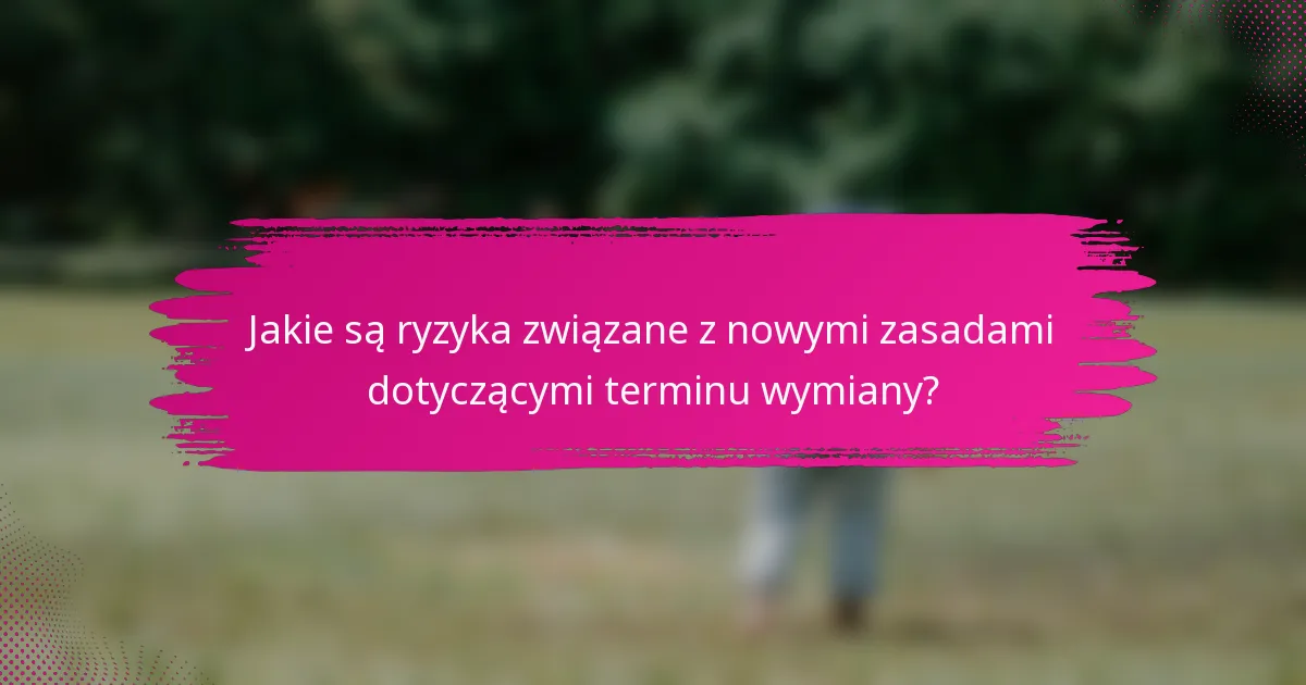 Jakie są ryzyka związane z nowymi zasadami dotyczącymi terminu wymiany?